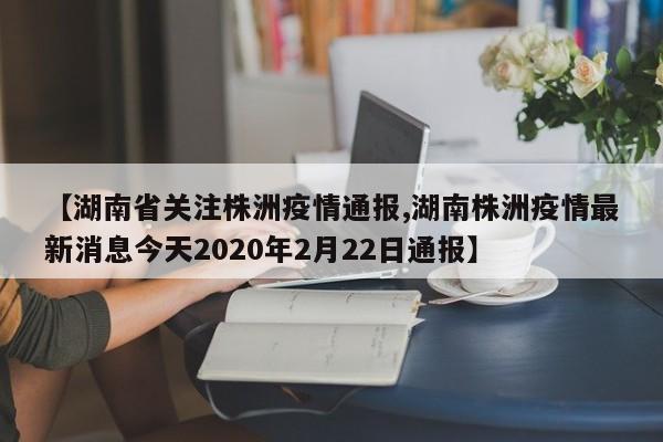【湖南省关注株洲疫情通报,湖南株洲疫情最新消息今天2020年2月22日通报】