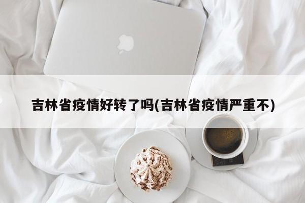 吉林省疫情好转了吗(吉林省疫情严重不)