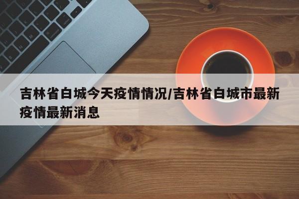 吉林省白城今天疫情情况/吉林省白城市最新疫情最新消息