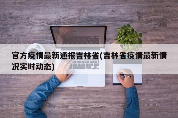 官方疫情最新通报吉林省(吉林省疫情最新情况实时动态)