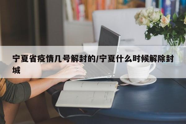 宁夏省疫情几号解封的/宁夏什么时候解除封城