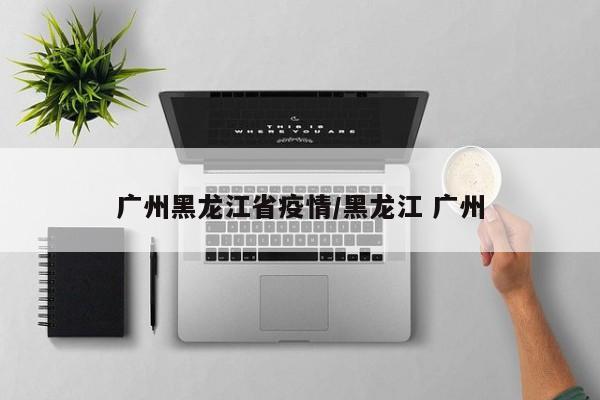 广州黑龙江省疫情/黑龙江 广州