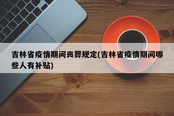 吉林省疫情期间丧葬规定(吉林省疫情期间哪些人有补贴)