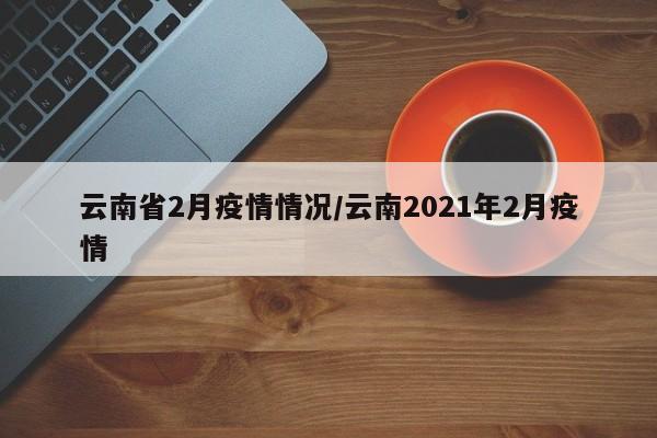 云南省2月疫情情况/云南2021年2月疫情