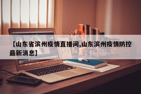 【山东省滨州疫情直播间,山东滨州疫情防控最新消息】