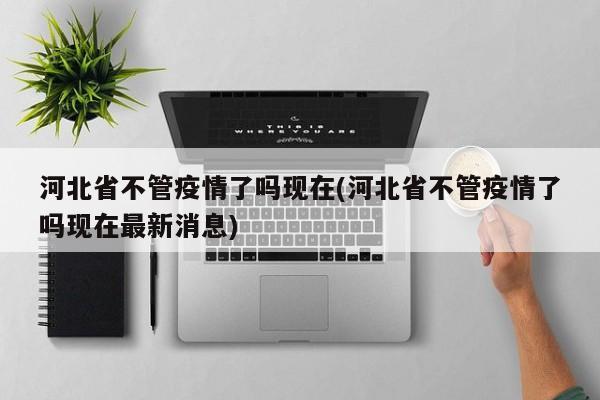 河北省不管疫情了吗现在(河北省不管疫情了吗现在最新消息)