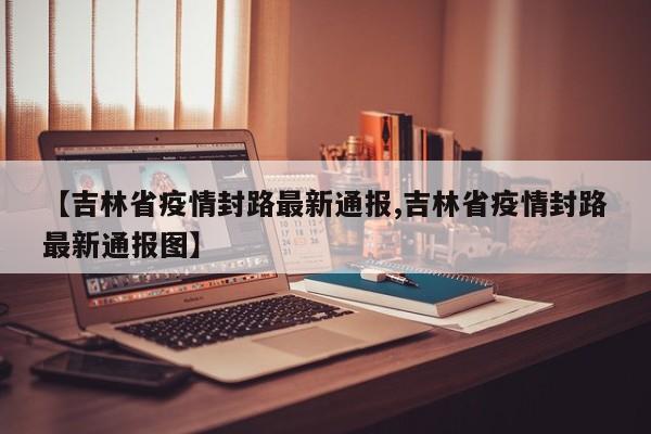 【吉林省疫情封路最新通报,吉林省疫情封路最新通报图】