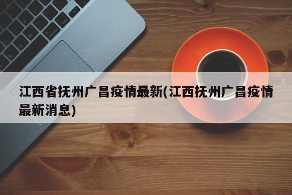 江西省抚州广昌疫情最新(江西抚州广昌疫情最新消息)