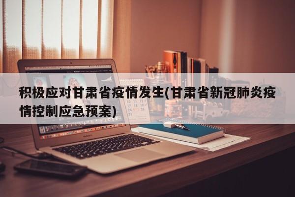积极应对甘肃省疫情发生(甘肃省新冠肺炎疫情控制应急预案)