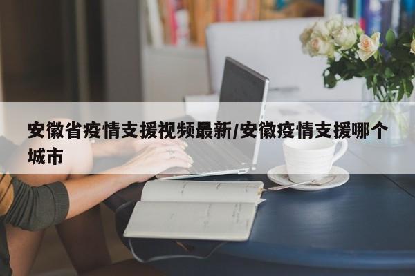 安徽省疫情支援视频最新/安徽疫情支援哪个城市