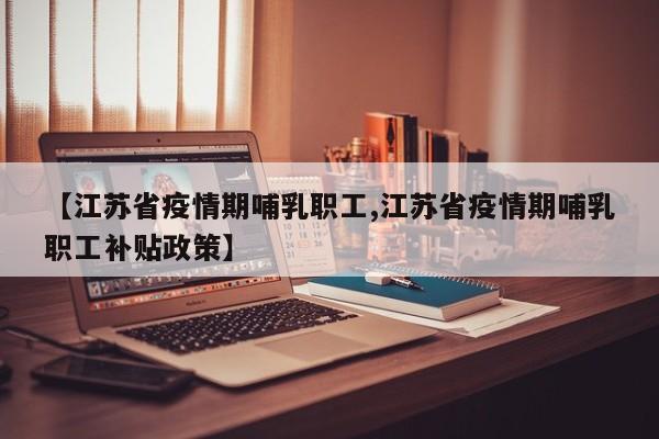 【江苏省疫情期哺乳职工,江苏省疫情期哺乳职工补贴政策】