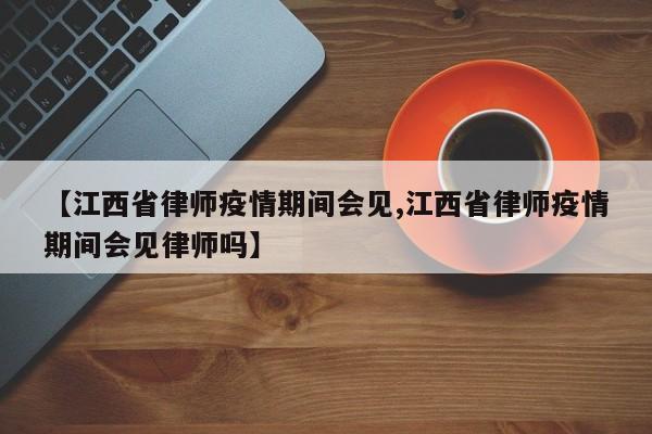 【江西省律师疫情期间会见,江西省律师疫情期间会见律师吗】