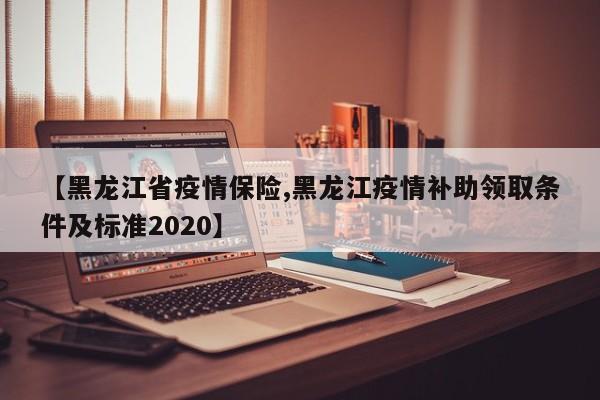 【黑龙江省疫情保险,黑龙江疫情补助领取条件及标准2020】