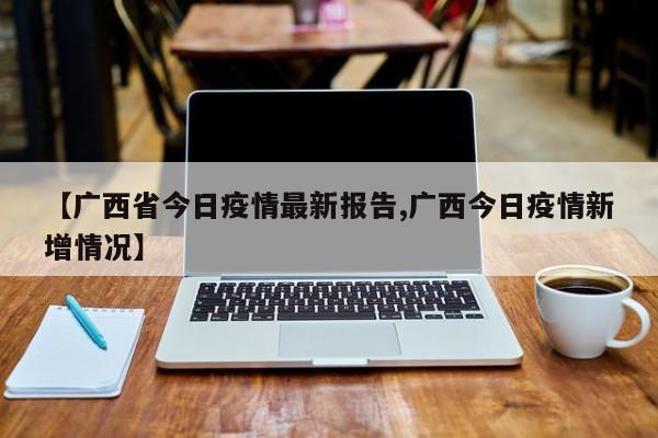 【广西省今日疫情最新报告,广西今日疫情新增情况】