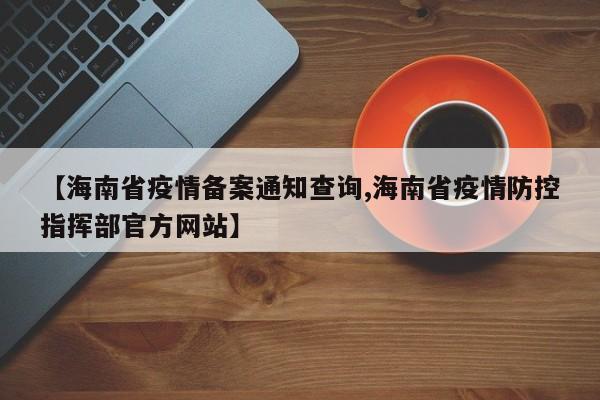 【海南省疫情备案通知查询,海南省疫情防控指挥部官方网站】