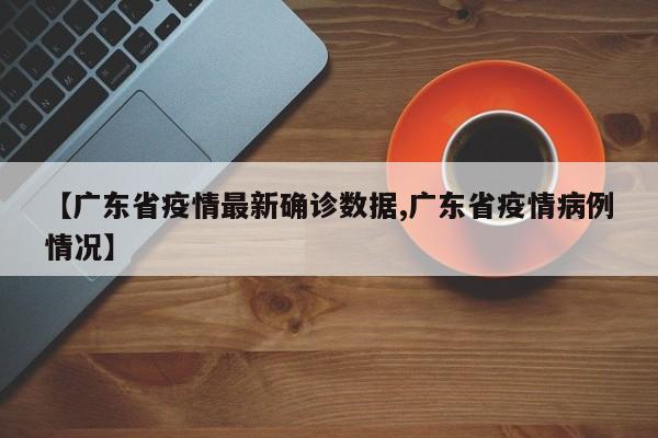 【广东省疫情最新确诊数据,广东省疫情病例情况】