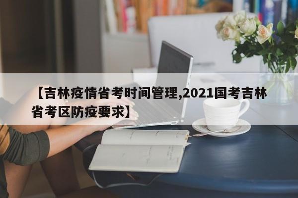 【吉林疫情省考时间管理,2021国考吉林省考区防疫要求】