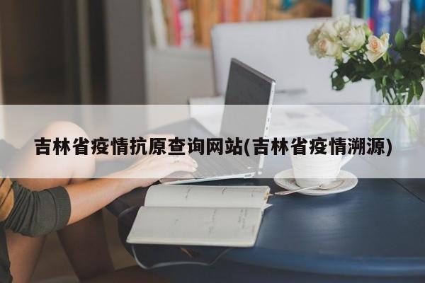 吉林省疫情抗原查询网站(吉林省疫情溯源)