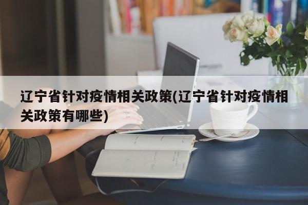 辽宁省针对疫情相关政策(辽宁省针对疫情相关政策有哪些)