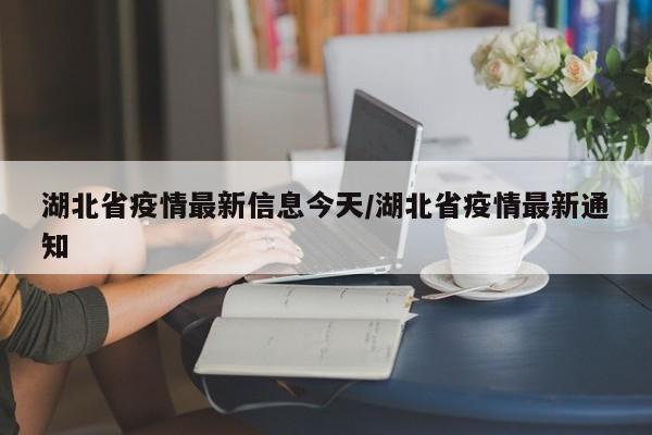湖北省疫情最新信息今天/湖北省疫情最新通知