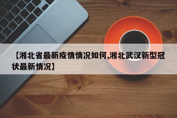 【湘北省最新疫情情况如何,湘北武汉新型冠状最新情况】