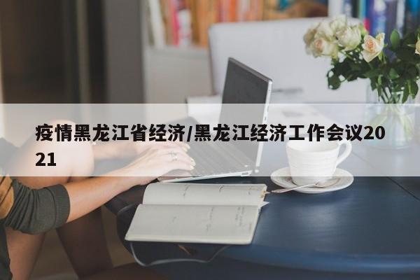 疫情黑龙江省经济/黑龙江经济工作会议2021