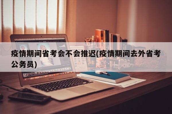疫情期间省考会不会推迟(疫情期间去外省考公务员)
