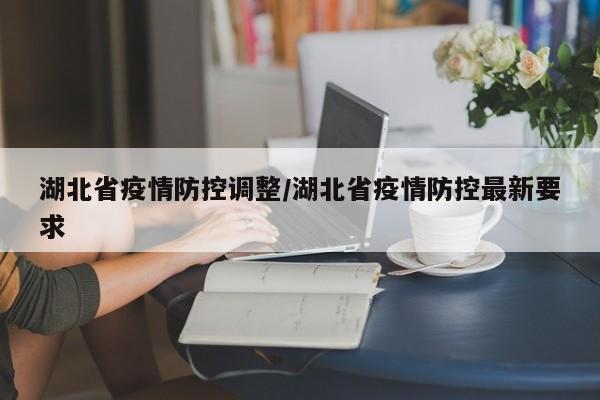 湖北省疫情防控调整/湖北省疫情防控最新要求