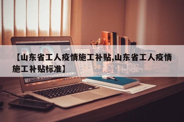 【山东省工人疫情施工补贴,山东省工人疫情施工补贴标准】
