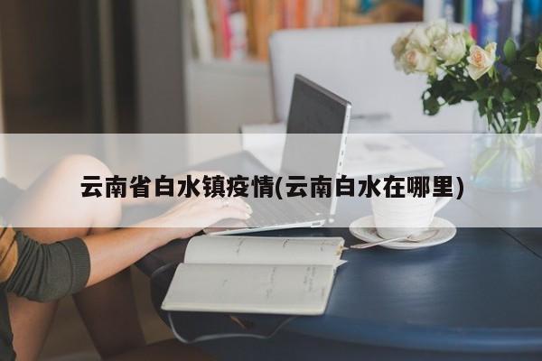 云南省白水镇疫情(云南白水在哪里)