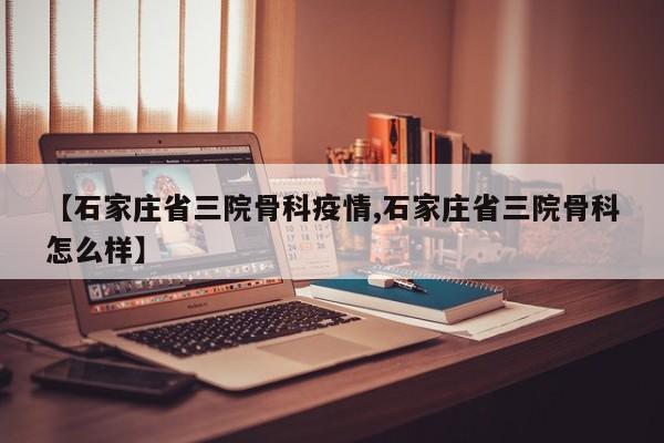 【石家庄省三院骨科疫情,石家庄省三院骨科怎么样】