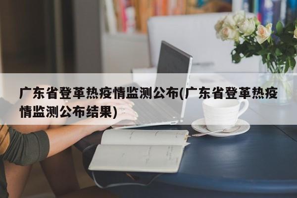 广东省登革热疫情监测公布(广东省登革热疫情监测公布结果)