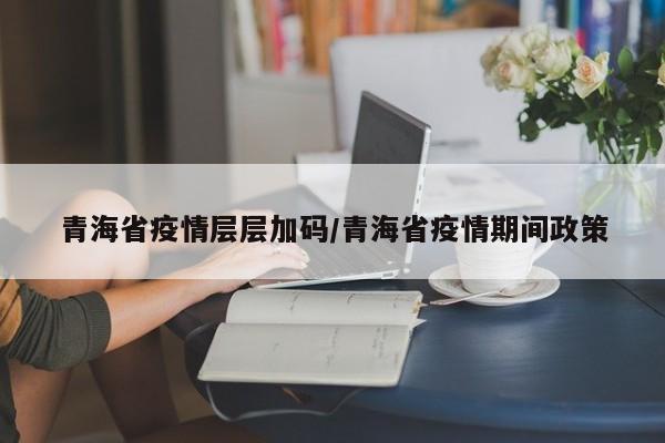 青海省疫情层层加码/青海省疫情期间政策