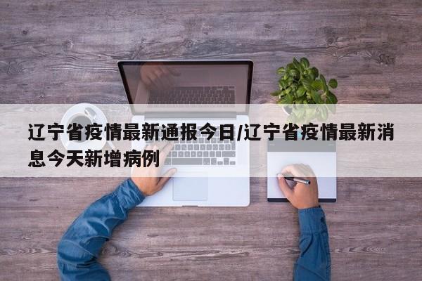 辽宁省疫情最新通报今日/辽宁省疫情最新消息今天新增病例