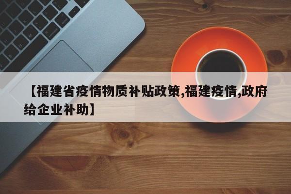 【福建省疫情物质补贴政策,福建疫情,政府给企业补助】