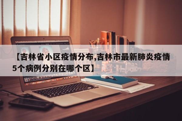 【吉林省小区疫情分布,吉林市最新肺炎疫情5个病例分别在哪个区】