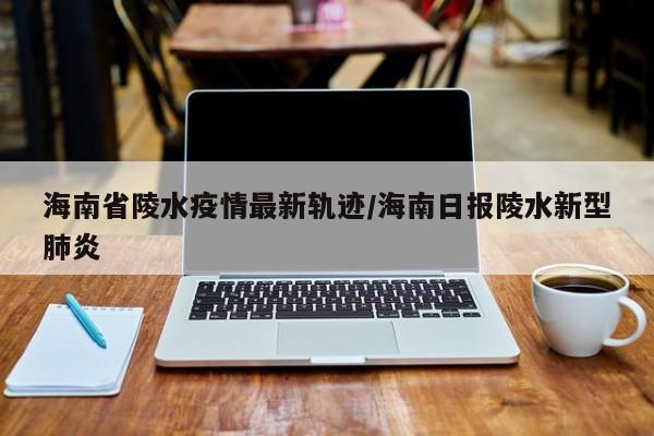 海南省陵水疫情最新轨迹/海南日报陵水新型肺炎
