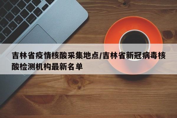 吉林省疫情核酸采集地点/吉林省新冠病毒核酸检测机构最新名单