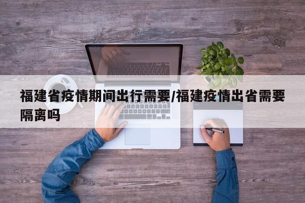 福建省疫情期间出行需要/福建疫情出省需要隔离吗