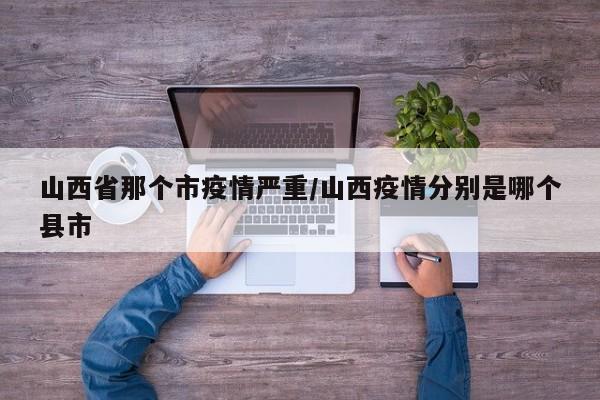 山西省那个市疫情严重/山西疫情分别是哪个县市