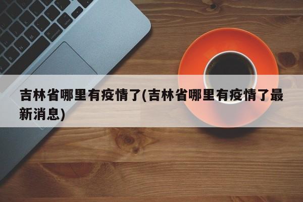 吉林省哪里有疫情了(吉林省哪里有疫情了最新消息)