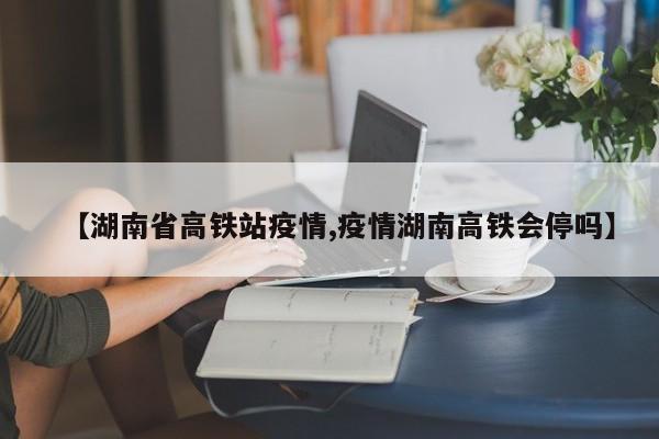 【湖南省高铁站疫情,疫情湖南高铁会停吗】