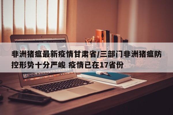 非洲猪瘟最新疫情甘肃省/三部门非洲猪瘟防控形势十分严峻 疫情已在17省份