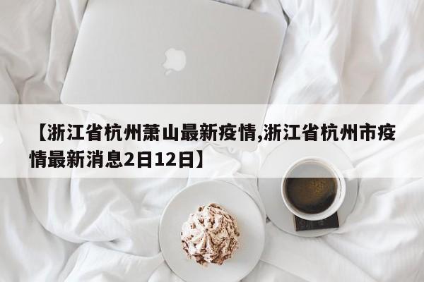 【浙江省杭州萧山最新疫情,浙江省杭州市疫情最新消息2日12日】