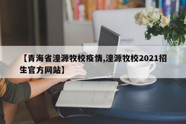 【青海省湟源牧校疫情,湟源牧校2021招生官方网站】