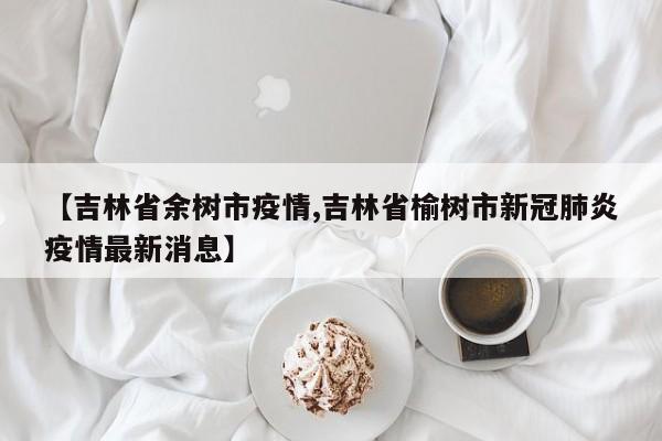【吉林省余树市疫情,吉林省榆树市新冠肺炎疫情最新消息】