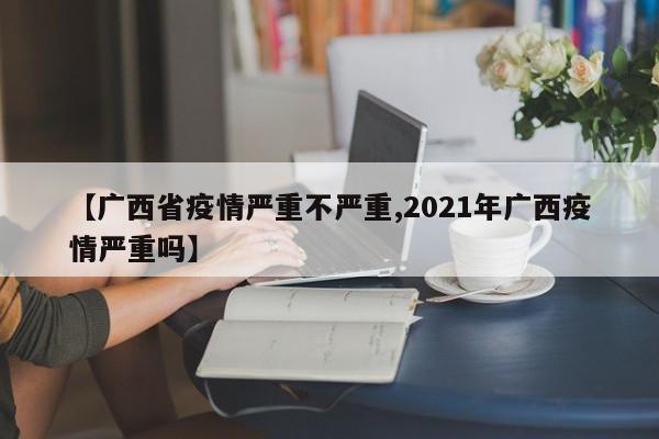 【广西省疫情严重不严重,2021年广西疫情严重吗】