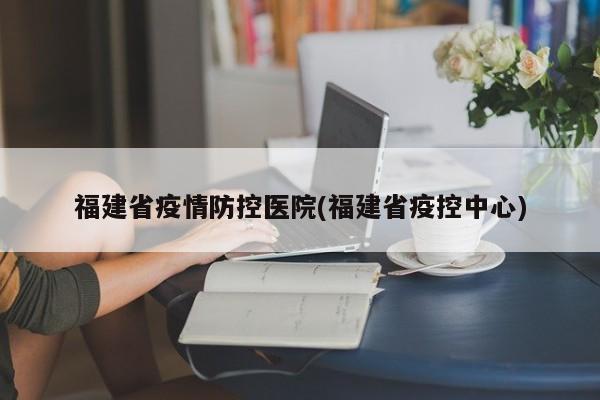 福建省疫情防控医院(福建省疫控中心)