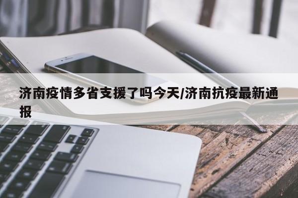 济南疫情多省支援了吗今天/济南抗疫最新通报