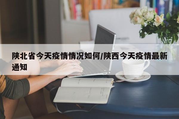 陕北省今天疫情情况如何/陕西今天疫情最新通知